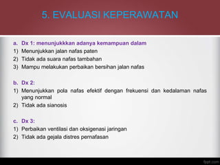 5. EVALUASI KEPERAWATAN
a. Dx 1: menunjukkkan adanya kemampuan dalam
1) Menunjukkan jalan nafas paten
2) Tidak ada suara nafas tambahan
3) Mampu melakukan perbaikan bersihan jalan nafas
b. Dx 2:
1) Menunjukkan pola nafas efektif dengan frekuensi dan kedalaman nafas
yang normal
2) Tidak ada sianosis
c. Dx 3:
1) Perbaikan ventilasi dan oksigenasi jaringan
2) Tidak ada gejala distres pernafasan
 
