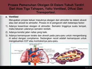 Proses Pemenuhan Oksigen Di Dalam Tubuh Terdiri
Dari Atas Tiga Tahapan, Yaitu Ventilasi, Difusi Dan
Transportasi.
a. Ventilasi
Merupakan proses keluar masuknya oksigen dari atmosfer ke dalam alveoli
atau dari alveoli ke atmosfer. Proses ini di pengaruhi oleh beberapa factor:
1) Adanya kosentrasi oksigen di atmosfer. Semakin tingginya suatu tempat,
maka tekanan udaranya semakin rendah.
2) Adanya kondisi jalan nafas yang baik.
3) Adanya kemampuan toraks dan alveoli pada paru-paru untuk mengembang
di sebut dengan compliance. Sedangkan recoil adalah kemampuan untuk
mengeluarkan CO² atau kontraksinya paru-paru.
 