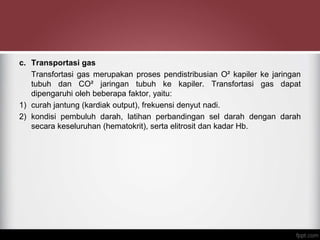 c. Transportasi gas
Transfortasi gas merupakan proses pendistribusian O² kapiler ke jaringan
tubuh dan CO² jaringan tubuh ke kapiler. Transfortasi gas dapat
dipengaruhi oleh beberapa faktor, yaitu:
1) curah jantung (kardiak output), frekuensi denyut nadi.
2) kondisi pembuluh darah, latihan perbandingan sel darah dengan darah
secara keseluruhan (hematokrit), serta elitrosit dan kadar Hb.
 
