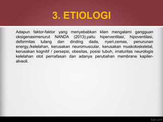 3. ETIOLOGI
Adapun faktor-faktor yang menyebabkan klien mengalami gangguan
oksigenasimenurut NANDA (2013),yaitu hiperventilasi, hipoventilasi,
deformitas tulang dan dinding dada, nyeri,cemas, penurunan
energy,/kelelahan, kerusakan neuromuscular, kerusakan muskoloskeletal,
kerusakan kognitif / persepsi, obesitas, posisi tubuh, imaturitas neurologis
kelelahan otot pernafasan dan adanya perubahan membrane kapiler-
alveoli.
 