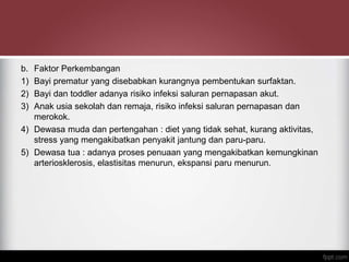 b. Faktor Perkembangan
1) Bayi prematur yang disebabkan kurangnya pembentukan surfaktan.
2) Bayi dan toddler adanya risiko infeksi saluran pernapasan akut.
3) Anak usia sekolah dan remaja, risiko infeksi saluran pernapasan dan
merokok.
4) Dewasa muda dan pertengahan : diet yang tidak sehat, kurang aktivitas,
stress yang mengakibatkan penyakit jantung dan paru-paru.
5) Dewasa tua : adanya proses penuaan yang mengakibatkan kemungkinan
arteriosklerosis, elastisitas menurun, ekspansi paru menurun.
 