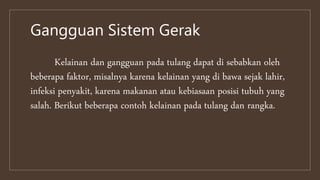 Gangguan Sistem Gerak
Kelainan dan gangguan pada tulang dapat di sebabkan oleh
beberapa faktor, misalnya karena kelainan yang di bawa sejak lahir,
infeksi penyakit, karena makanan atau kebiasaan posisi tubuh yang
salah. Berikut beberapa contoh kelainan pada tulang dan rangka.
 