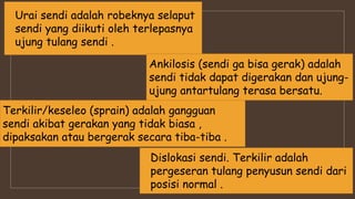 Terkilir/keseleo (sprain) adalah gangguan
sendi akibat gerakan yang tidak biasa ,
dipaksakan atau bergerak secara tiba-tiba .
Urai sendi adalah robeknya selaput
sendi yang diikuti oleh terlepasnya
ujung tulang sendi .
Ankilosis (sendi ga bisa gerak) adalah
sendi tidak dapat digerakan dan ujung-
ujung antartulang terasa bersatu.
Dislokasi sendi. Terkilir adalah
pergeseran tulang penyusun sendi dari
posisi normal .
 