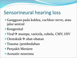 Sensorineural hearing loss
 Gangguan pada koklea, cochlear nerve, atau
jalur sentral
 Kongenital
 Viral mumps, varicela, rubela, CMV, HIV
 Ototoksik obat-obatan
 Trauma /pembedahan
 Penyakit Meniere
 Acoustic neuroma
 