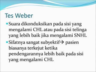 Tes Weber
Suara dikonduksikan pada sisi yang
mengalami CHL atau pada sisi telinga
yang lebih baik jika mengalami SNHL
Sifatnya sangat subyektif pasien
biasanya terkejut ketika
pendengarannya lebih baik pada sisi
yang mengalami CHL
 
