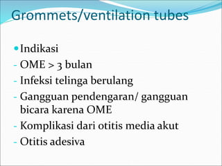 Grommets/ventilation tubes
Indikasi
- OME > 3 bulan
- Infeksi telinga berulang
- Gangguan pendengaran/ gangguan
bicara karena OME
- Komplikasi dari otitis media akut
- Otitis adesiva
 