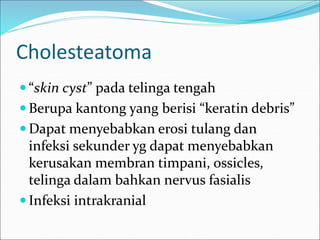 Cholesteatoma
 “skin cyst” pada telinga tengah
 Berupa kantong yang berisi “keratin debris”
 Dapat menyebabkan erosi tulang dan
infeksi sekunder yg dapat menyebabkan
kerusakan membran timpani, ossicles,
telinga dalam bahkan nervus fasialis
 Infeksi intrakranial
 