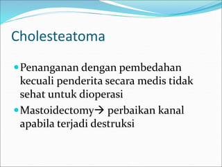 Cholesteatoma
Penanganan dengan pembedahan
kecuali penderita secara medis tidak
sehat untuk dioperasi
Mastoidectomy perbaikan kanal
apabila terjadi destruksi
 