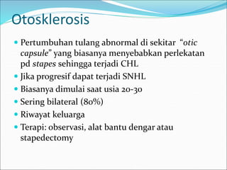 Otosklerosis
 Pertumbuhan tulang abnormal di sekitar “otic
capsule” yang biasanya menyebabkan perlekatan
pd stapes sehingga terjadi CHL
 Jika progresif dapat terjadi SNHL
 Biasanya dimulai saat usia 20-30
 Sering bilateral (80%)
 Riwayat keluarga
 Terapi: observasi, alat bantu dengar atau
stapedectomy
 