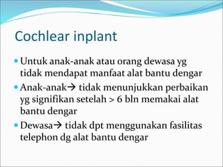 Cochlear inplant
 Untuk anak-anak atau orang dewasa yg
tidak mendapat manfaat alat bantu dengar
 Anak-anak tidak menunjukkan perbaikan
yg signifikan setelah > 6 bln memakai alat
bantu dengar
 Dewasa tidak dpt menggunakan fasilitas
telephon dg alat bantu dengar
 