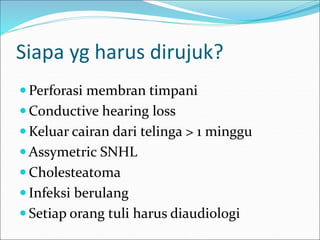 Siapa yg harus dirujuk?
 Perforasi membran timpani
 Conductive hearing loss
 Keluar cairan dari telinga > 1 minggu
 Assymetric SNHL
 Cholesteatoma
 Infeksi berulang
 Setiap orang tuli harus diaudiologi
 