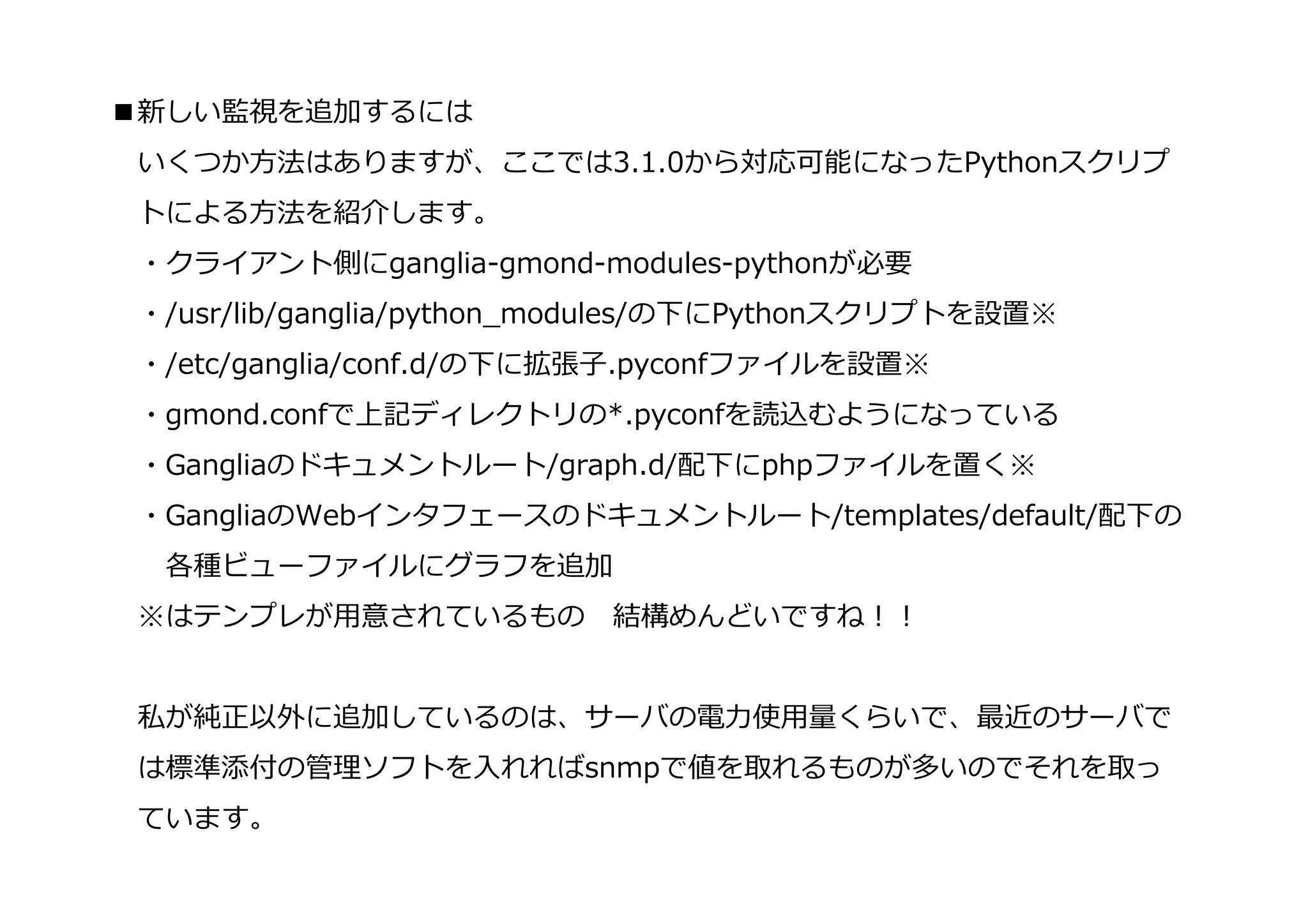 ■新しい監視を追加するには
 いくつか⽅法はありますが、ここでは3.1.0から対応可能になったPythonスクリプ
 トによる⽅法を紹介します。
 ・クライアント側にganglia-gmond-modules-pythonが必要
 ・/usr/lib/ganglia/python_modules/の下にPythonスクリプトを設置※
 ・/etc/ganglia/conf.d/の下に拡張⼦.pyconfファイルを設置※
 ・gmond.confで上記ディレクトリの*.pyconfを読込むようになっている
 ・Gangliaのドキュメントルート/graph.d/配下にphpファイルを置く※
 ・GangliaのWebインタフェースのドキュメントルート/templates/default/配下の
  各種ビューファイルにグラフを追加
 ※はテンプレが用意されているもの          結構めんどいですね！！


 私が純正以外に追加しているのは、サーバの電⼒使用量くらいで、最近のサーバで
 は標準添付の管理ソフトを⼊れればsnmpで値を取れるものが多いのでそれを取っ
 ています。
 
