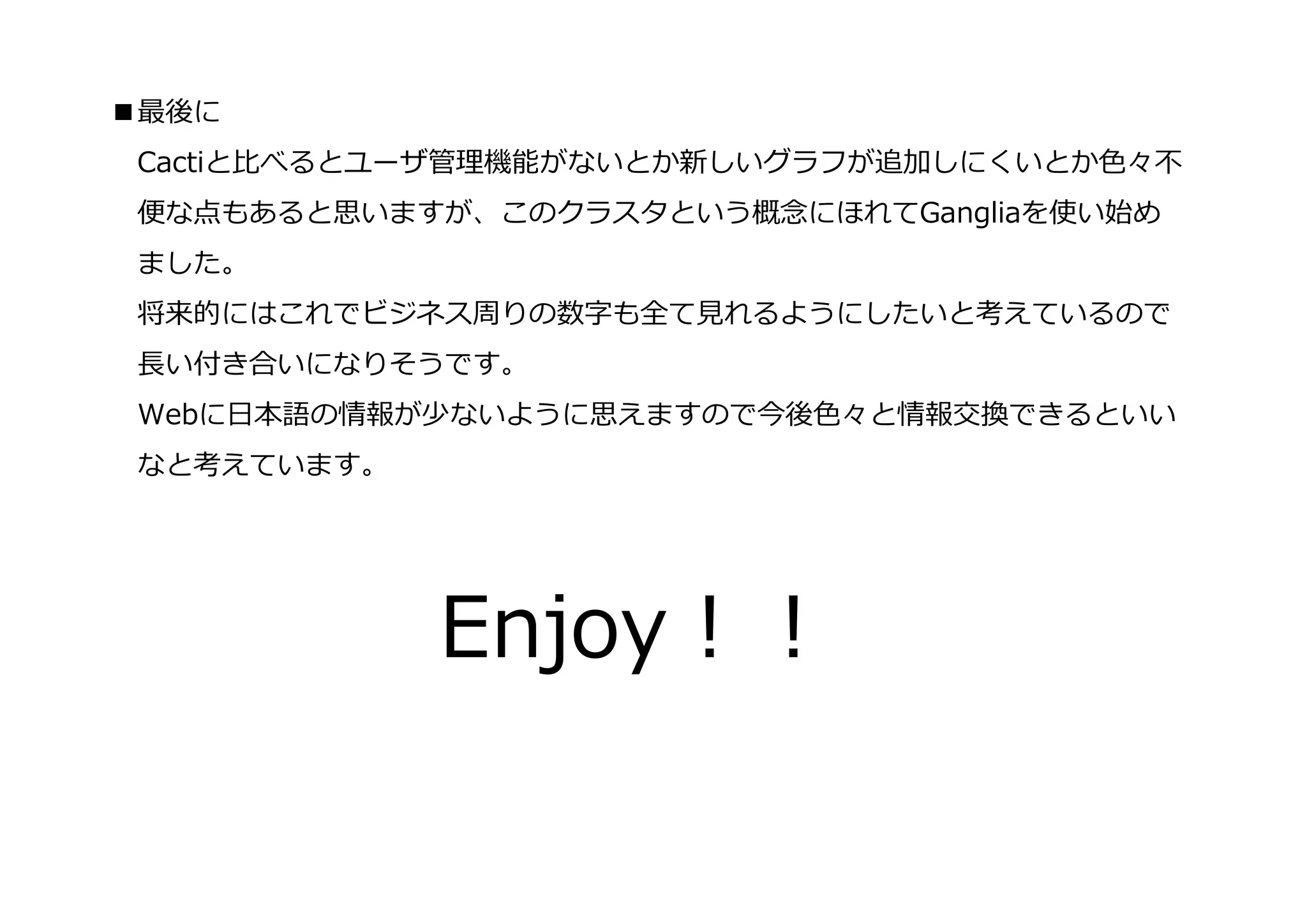 ■最後に
 Cactiと⽐べるとユーザ管理機能がないとか新しいグラフが追加しにくいとか⾊々不
 便な点もあると思いますが、このクラスタという概念にほれてGangliaを使い始め
 ました。
 将来的にはこれでビジネス周りの数字も全て⾒れるようにしたいと考えているので
 ⻑い付き合いになりそうです。
 Webに⽇本語の情報が少ないように思えますので今後⾊々と情報交換できるといい
 なと考えています。




             Enjoy！！
 