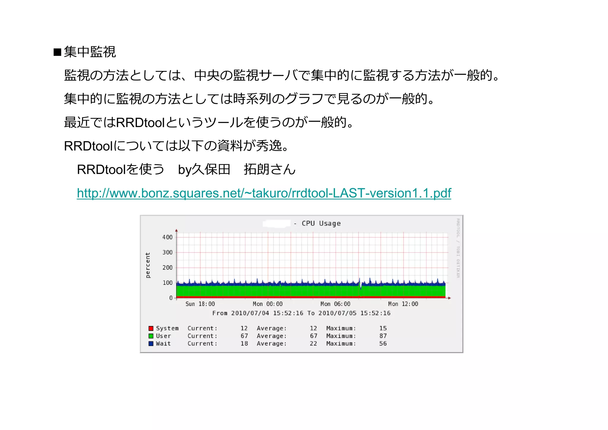 ■集中監視
 監視の⽅法としては、中央の監視サーバで集中的に監視する⽅法が⼀般的。
 集中的に監視の⽅法としては時系列のグラフで⾒るのが⼀般的。
 最近ではRRDtoolというツールを使うのが⼀般的。
 RRDtoolについては以下の資料が秀逸。
  RRDtoolを使う       by久保⽥      拓朗さん
  http://www.bonz.squares.net/~takuro/rrdtool-LAST-version1.1.pdf
 
