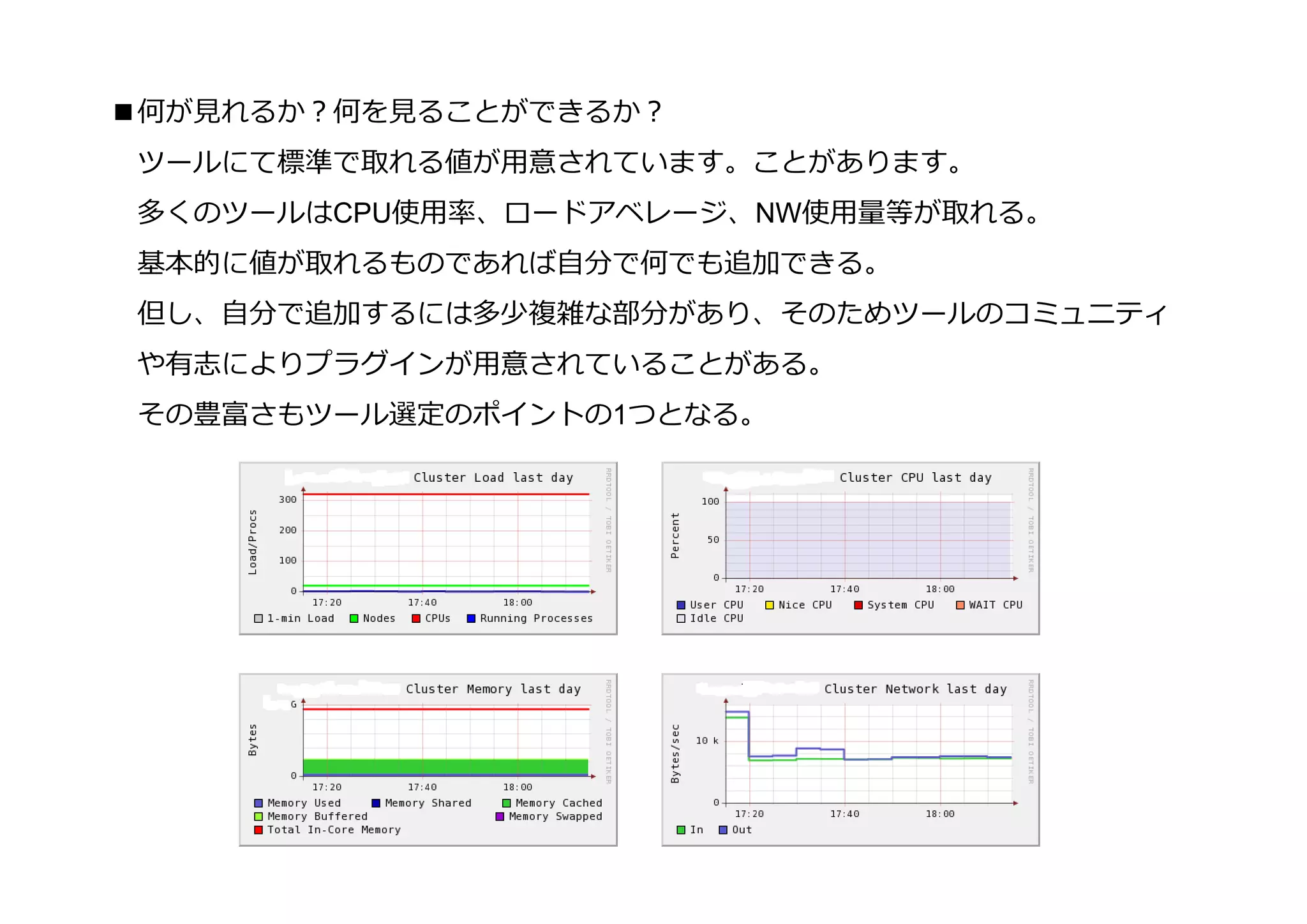 ■何が⾒れるか？何を⾒ることができるか？
 ツールにて標準で取れる値が用意されています。ことがあります。
 多くのツールはCPU使用率、ロードアベレージ、NW使用量等が取れる。
 基本的に値が取れるものであれば自分で何でも追加できる。
 但し、自分で追加するには多少複雑な部分があり、そのためツールのコミュニティ
 や有志によりプラグインが用意されていることがある。
 その豊富さもツール選定のポイントの1つとなる。
 