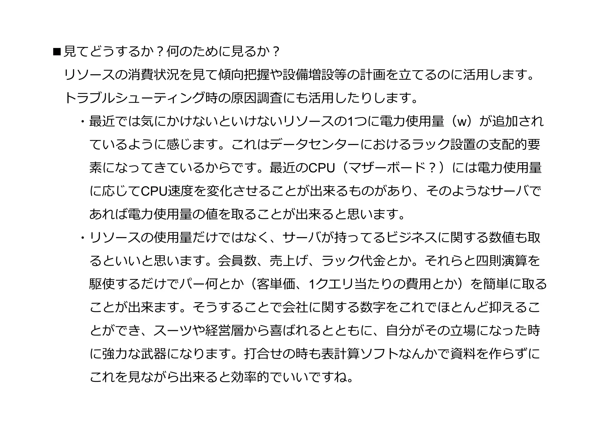 ■⾒てどうするか？何のために⾒るか？
 リソースの消費状況を⾒て傾向把握や設備増設等の計画を⽴てるのに活用します。
 トラブルシューティング時の原因調査にも活用したりします。
  ・最近では気にかけないといけないリソースの1つに電⼒使用量（w）が追加され
   ているように感じます。これはデータセンターにおけるラック設置の⽀配的要
   素になってきているからです。最近のCPU（マザーボード？）には電⼒使用量
   に応じてCPU速度を変化させることが出来るものがあり、そのようなサーバで
   あれば電⼒使用量の値を取ることが出来ると思います。
  ・リソースの使用量だけではなく、サーバが持ってるビジネスに関する数値も取
   るといいと思います。会員数、売上げ、ラック代⾦とか。それらと四則演算を
   駆使するだけでパー何とか（客単価、1クエリ当たりの費用とか）を簡単に取る
   ことが出来ます。そうすることで会社に関する数字をこれでほとんど抑えるこ
   とができ、スーツや経営層から喜ばれるとともに、自分がその⽴場になった時
   に強⼒な武器になります。打合せの時も表計算ソフトなんかで資料を作らずに
   これを⾒ながら出来ると効率的でいいですね。
 