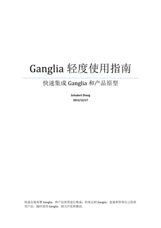 Ganglia 轻度使用指南
       快速集成 Ganglia 和产品原型
                   Schubert Zhang
                    2011/12/17




快速安装部署 Ganglia，和产品原型进行集成；轻度定制 Ganglia，监视和管理自己的原
型产品；随时使用 Ganglia，助力开发和测试。
 