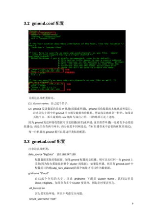 3.2 gmond.conf 配置




  只需这几项配置即可：
  (1) cluster name：自己起个名字。
  (2) gmond 发送数据的目的 IP 地址(组播或单播)，gmond 接收数据的本地地址和端口。
      注意因为上图中的 gmond 节点既发数据也收数据，所以收发地址是一样的，如果是
      其他节点，那么需要将 recv 地址写成自己的，目的地址还是上述的。
  因为 gmond 发送和接收数据可以是组播(缺省)或单播，这里推荐单播(一是避免不必要的
组播包，而是当你有两个网卡，   而分别是不同网段是，  有时组播带来不必要的麻烦须调试)。
  每一台机器的 gmond 都可以是这样类似的配置。


3.3 gmetad.conf 配置
  注意这几项配置：
  data_source "BigData" 192.168.247.130
       配置数据采集的数据源。如果 gmond 配置的是组播，则可以从任何一台 gmond 上
       采集(因为每台都能收到整个 cluster 的数据)；如果是单播，则只有 gmond.conf 中
       配置的目的地(udp_recv_channel)的那个地址才可以作为数据源。
  gridname "Cloud"
       自 己 起 个 全 局 的 名 字 。 注 意 gridname 下 面 是 Cluster Name ， 我 们 这 里 是
       Cloud->BigData。如果你有多个 Cluster 要管理，则起名时要讲究点。
  all_trusted on
       因为是实验环境，所以不考虑安全问题。
  setuid_username "root"
                                                                     9
 