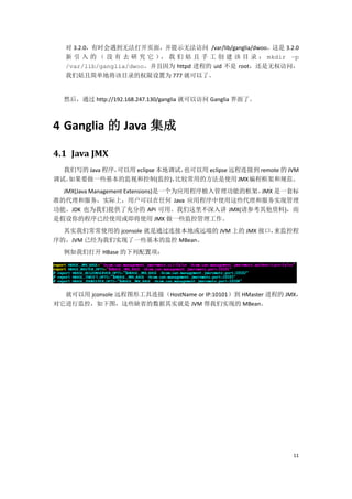 对 3.2.0，有时会遇到无法打开页面，并提示无法访问 /var/lib/ganglia/dwoo，这是 3.2.0
   新 引 入 的 （ 没 有 去 研 究 它 ）， 我 们 姑 且 手 工 创 建 该 目 录 ： mkdir –p
   /var/lib/ganglia/dwoo。并且因为 httpd 进程的 uid 不是 root，还是无权访问，
   我们姑且简单地将该目录的权限设置为 777 就可以了。


  然后，通过 http://192.168.247.130/ganglia 就可以访问 Ganglia 界面了。



4 Ganglia 的 Java 集成

4.1 Java JMX
  我们写的 Java 程序，可以用 eclipse 本地调试，也可以用 eclipse 远程连接到 remote 的 JVM
调试。如果要做一些基本的监视和控制(监控)，        比较常用的方法是使用 JMX 编程框架和规范。
  JMX(Java Management Extensions)是一个为应用程序植入管理功能的框架。JMX 是一套标
准的代理和服务，实际上，用户可以在任何 Java 应用程序中使用这些代理和服务实现管理
功能。JDK 也为我们提供了充分的 API 可用。我们这里不深入讲 JMX(请参考其他资料)，而
是假设你的程序已经使用或即将使用 JMX 做一些监控管理工作。
  其实我们常常使用的 jconsole 就是通过连接本地或远端的 JVM 上的 JMX 接口，来监控程
序的，JVM 已经为我们实现了一些基本的监控 MBean。
  例如我们打开 HBase 的下列配置项：




  就可以用 jconsole 远程图形工具连接（HostName or IP:10101）到 HMaster 进程的 JMX，
对它进行监控，如下图，这些缺省的数据其实就是 JVM 帮我们实现的 MBean。




                                                             11
 