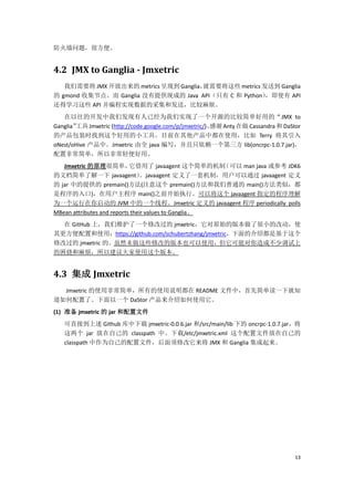 防火墙问题，很方便。


4.2 JMX to Ganglia - Jmxetric
   我们需要将 JMX 开放出来的 metrics 呈现到 Ganglia，
                                      就需要将这些 metrics 发送到 Ganglia
的 gmond 收集节点。而 Ganglia 没有提供现成的 Java API（只有 C 和 Python），即使有 API
还得学习这些 API 并编程实现数据的采集和发送，比较麻烦。
   在以往的开发中我们发现有人已经为我们实现了一个开源的比较简单好用的“JMX to
Ganglia”工具 Jmxetric (http://code.google.com/p/jmxetric/)。感谢 Anty 在做 Cassandra 和 DaStor
的产品包装时找到这个好用的小工具。目前在其他产品中都在使用，比如 Terry 将其引入
oNest/oHive 产品中。Jmxetric 由全 java 编写，并且只依赖一个第三方 lib(oncrpc-1.0.7.jar)，
配置非常简单，所以非常轻便好用。
   Jmxetric 的原理很简单，         它借用了 javaagent 这个简单的机制    （可以 man java 或参考 JDK6
的文档简单了解一下 javaagent）             。javaagent 定义了一套机制，用户可以通过 javaagent 定义
的 jar 中的提供的 premain()方法(注意这个 premain()方法和我们普通的 main()方法类似，都
是程序的入口)，在用户主程序 main()之前开始执行。可以将这个 javaagent 指定的程序理解
为一个运行在你启动的 JVM 中的一个线程。Jmxetric 定义的 javaagent 程序 periodically polls
MBean attributes and reports their values to Ganglia。
  在 GitHub 上，我们维护了一个修改过的 jmxetric，它对原始的版本做了很小的改动，使
其更方便配置和使用：https://github.com/schubertzhang/jmxetric，下面的介绍都是基于这个
修改过的 jmxetric 的。虽然未做这些修改的版本也可以使用，但它可能对你造成不少调试上
的困挠和麻烦，所以建议大家使用这个版本。


4.3 集成 Jmxetric
  Jmxetric 的使用非常简单，所有的使用说明都在 README 文件中，首先简单读一下就知
道如何配置了。下面以一个 DaStor 产品来介绍如何使用它。
(1) 准备 jmxetric 的 jar 和配置文件
   可直接到上述 Github 库中下载 jmxetric-0.0.6.jar 和/src/main/lib 下的 oncrpc-1.0.7.jar，将
   这两个 jar 放在自己的 classpath 中。下载/etc/jmxetric.xml 这个配置文件放在自己的
   classpath 中作为自己的配置文件，后面须修改它来将 JMX 和 Ganglia 集成起来。




                                                                                    13
 