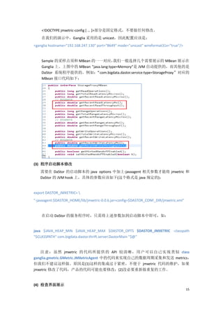 <!DOCTYPE jmxetric-config [ … ]>部分是固定格式，不要做任何修改。
    在我们的演示中，Ganglia 采用的是 unicast，因此配置应该是：
<ganglia hostname="192.168.247.130" port="8649" mode="unicast" wireformat31x="true"/>


    Sample 的采样点须和 MBean 的一一对应，         我们一般选择几个需要展示的 MBean 展示在
    Ganglia 上。上图中的 MBean ”java.lang:type=Memory”是 JVM 自动提供的，而其他的是
    DaStor 系统程序提供的。例如：      “com.bigdata.dastor.service:type=StorageProxy”对应的
    MBean 接口代码如下：




(3) 程序启动脚本修改
   需要在 DaStor 的启动脚本的 java options 中加上-javaagent 相关参数才能将 jmxetric 和
   DaStor 的 JVM hook 上，具体的参数应该如下(这个格式是 java 规定的)：


export DASTOR_JMXETRIC= 
"-javaagent:$DASTOR_HOME/lib/jmxetric-0.0.6.jar=config=$DASTOR_CONF_DIR/jmxetric.xml"


    在启动 DaStor 的服务程序时，只需将上述参数加到启动脚本中即可，如：


java $JAVA_HEAP_MIN $JAVA_HEAP_MAX $DASTOR_OPTS $DASTOR_JMXETRIC -classpath
"$CLASSPATH" com.bigdata.dastor.thrift.server.DastorMain "$@"


    注意 ：虽 然 jmxetric 的代码 所提供 的 API 较清晰， 用户可以自己 实现类 似 class
ganglia.gmetric.GMetric.JMXetricAgent 中的代码来实现自己的数据周期采集和发送 metrics，
但我们不建议这样做。原因是(1)这样的集成过于紧密，不便于 jmxetric 代码的维护，如果
jmxetric 修改了代码，产品的代码可能也要修改；(2)没必要重新做重复的工作。


(4) 检查界面展示
                                                                                        15
 