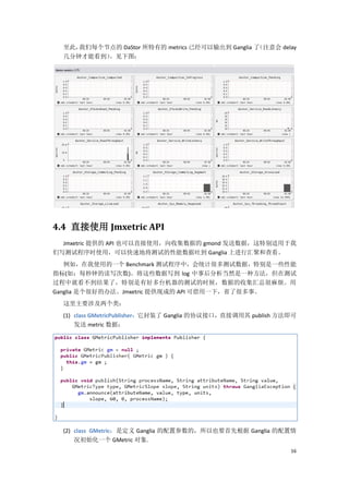 至此，我们每个节点的 DaStor 所特有的 metrics 已经可以输出到 Ganglia 了（注意会 delay
  几分钟才能看到）。见下图：




4.4 直接使用 Jmxetric API
  Jmxetric 提供的 API 也可以直接使用，向收集数据的 gmond 发送数据，这特别适用于我
们写测试程序时使用，可以快速地将测试的性能数据吐到 Ganglia 上进行汇聚和查看。
   例如，在我使用的一个 Benchmark 测试程序中，会统计很多测试数据，特别是一些性能
指标(如：每秒钟的读写次数)。将这些数据写到 log 中事后分析当然是一种方法，但在测试
过程中就看不到结果了，特别是有好多台机器的测试的时候，数据的收集汇总很麻烦。用
Ganglia 是个很好的办法。Jmxetric 提供现成的 API 可借用一下，省了很多事。
  这里主要涉及两个类：
  (1) class GMetricPublisher：它封装了 Ganglia 的协议接口，直接调用其 publish 方法即可
      发送 metric 数据：




  (2) class GMetric：是定义 Ganglia 的配置参数的，所以也要首先根据 Ganglia 的配置情
      况初始化一个 GMetric 对象.
                                                                16
 