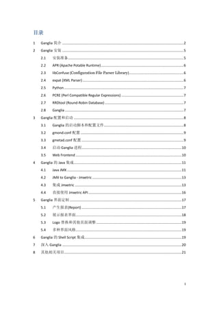 目录
1   Ganglia 简介 ............................................................................................................................. 2
2   Ganglia 安装 ............................................................................................................................. 5
    2.1        安装准备....................................................................................................................... 5
    2.2        APR (Apache Potable Runtime) ..................................................................................... 6
    2.3        libConfuse (Configuration File Parser Library) ........................................................ 6
    2.4        expat (XML Parser) ........................................................................................................ 6
    2.5        Python ........................................................................................................................... 7
    2.6        PCRE (Perl Compatible Regular Expressions) ................................................................ 7
    2.7        RRDtool (Round-Robin Database) ................................................................................. 7
    2.8        Ganglia .......................................................................................................................... 7
3   Ganglia 配置和启动 ................................................................................................................. 8
    3.1        Ganglia 的启动脚本和配置文件.................................................................................. 8
    3.2        gmond.conf 配置 .......................................................................................................... 9
    3.3        gmetad.conf 配置 ......................................................................................................... 9
    3.4        启动 Ganglia 进程....................................................................................................... 10
    3.5        Web Frontend ............................................................................................................. 10
4   Ganglia 的 Java 集成 ............................................................................................................... 11
    4.1        Java JMX ...................................................................................................................... 11
    4.2        JMX to Ganglia - Jmxetric ............................................................................................ 13
    4.3        集成 Jmxetric .............................................................................................................. 13
    4.4        直接使用 Jmxetric API ................................................................................................ 16
5   Ganglia 界面定制 ................................................................................................................... 17
    5.1        产生报表(Report) ....................................................................................................... 17
    5.2        展示报表界面............................................................................................................. 18
    5.3        Logo 替换和其他页面调整 ........................................................................................ 19
    5.4        多种界面风格............................................................................................................. 19
6   Ganglia 的 Shell Script 集成.................................................................................................... 19
7   深入 Ganglia ........................................................................................................................... 20
8   其他相关项目......................................................................................................................... 21




                                                                                                                                                 1
 