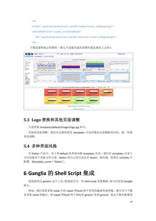 </A>

    <A HREF="./graph.php?g=dastorreads_report&z=large&c={cluster_url}&{graphargs}">

    <IMG BORDER=0 ALT="{cluster_url} DASTORREADS"

       SRC="./graph.php?g=dastorreads_report&z=medium&c={cluster_url}&{graphargs}">

    </A>

   下图是最终展示的图形（那几个浅蓝色底色的图形就是新加上去的）
                                ：




5.3 Logo 替换和其他页面调整
  只需替换 templates/default/images/logo.jpg 即可。
  其他的页面调整，我们可以继续修改 templates 中这些静态页面模板的代码，做一些简
单的调整。


5.4 多种界面风格
  在 DaStor 产品中，为了和 default 的界面风格 templates 共存，我们在 templates 目录下
可以创建多个风格文件目录，DaStor 将自己的目录定位 dastor。相应地，需要在 conf.php 中
配置：$template_name = "dastor";。



6 Ganglia 的 Shell Script 集成
  前面提到过 gmetric 这个工具，特别适合写一些 shell script 采集数据，将它们发到 Ganglia
展示。
  例如，我们需要采集 iostat 中的 iowait 和%util 两个常用的磁盘性能参数，就可以写个脚
本采集 iostat 的输出，将 iowait 和%util 两个指标用 gmetric 发到 gmond。将这个脚本配置到

                                                                                      19
 