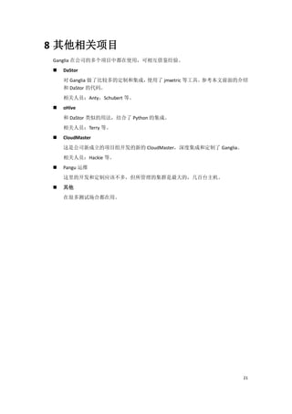 8 其他相关项目
Ganglia 在公司的多个项目中都在使用，可相互借鉴经验。
   DaStor
    对 Ganglia 做了比较多的定制和集成，使用了 jmxetric 等工具。参考本文前面的介绍
    和 DaStor 的代码。
    相关人员：Anty，Schubert 等。
   oHive
    和 DaStor 类似的用法，结合了 Python 的集成。
    相关人员：Terry 等。
   CloudMaster
    这是公司新成立的项目组开发的新的 CloudMaster，深度集成和定制了 Ganglia。
    相关人员：Hackie 等。
   Pangu 运维
    这里的开发和定制应该不多，但所管理的集群是最大的，几百台主机。
   其他
    在很多测试场合都在用。




                                                     21
 