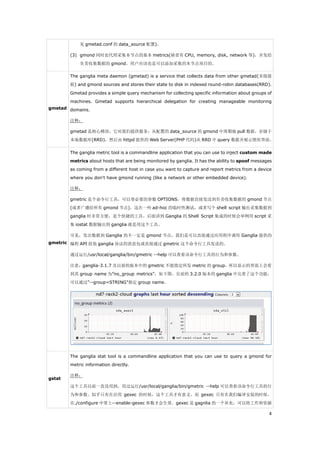见 gmetad.conf 的 data_source 配置)。

        (3) gmond 同时也代理采集本节点的基本 metrics(缺省有 CPU, memory, disk, network 等)，并发给
            负责收集数据的 gmond。用户应该也是可以添加采集的本节点项目的。

        The ganglia meta daemon (gmetad) is a service that collects data from other gmetad(多级级
        联) and gmond sources and stores their state to disk in indexed round-robin databases(RRD).
        Gmetad provides a simple query mechanism for collecting specific information about groups of
        machines. Gmetad supports hierarchical delegation for creating manageable monitoring
gmetad domains.

        注释：

        gmetad 是核心模块，它对我们提供服务：从配置的 data_source 的 gmond 中周期地 pull 数据，存储于
        本地数据库(RRD)，然后由 httpd 提供的 Web Server(PHP 代码)从 RRD 中 query 数据并展示图形界面。

        The ganglia metric tool is a commandline application that you can use to inject custom made
        metrics about hosts that are being monitored by ganglia. It has the ability to spoof messages
        as coming from a different host in case you want to capture and report metrics from a device
        where you don't have gmond running (like a network or other embedded device).

        注释：

        gmetric 是个命令行工具，可以带必要的参数 OPTIONS，将数据直接发送到负责收集数据的 gmond 节点
        (或者广播给所有 gmond 节点)。这在一些 ad-hoc 的临时性测试，或者写个 shell script 输出采集数据到
        ganglia 时非常方便，是个快捷的工具。后面讲到 Ganglia 的 Shell Script 集成的时候会举例用 script 采
        集 iostat 数据输出到 ganglia 就是用这个工具。

        可见，发出数据到 Ganglia 的不一定是 gmond 节点，我们是可以直接通过应用程序调用 Ganglia 提供的
gmetric 编程 API 组装 ganglia 协议的消息包或直接通过 gmetric 这个命令行工具发送的。

        通过运行/usr/local/ganglia/bin/gmetric --help 可以查看该命令行工具的行为和参数。

        注意：ganglia-3.1.7 及以前的版本中的 gmetric 不能指定所发 metric 的 group，所以显示的界面上会看
        到其 group name 为”no_group metrics”，如下图。目前的 3.2.0 版本的 ganglia 中完善了这个功能，
        可以通过”--group=STRING”指定 group name。




        The ganglia stat tool is a commandline application that you can use to query a gmond for
        metric information directly.

        注释：
gstat
        这个工具以前一直没用到，用过运行/usr/local/ganglia/bin/gmetric --help 可以查看该命令行工具的行
        为和参数。似乎只有在启用 gexec 的时候，这个工具才有意义。而 gexec 只有在我们编译安装的时候，
        在./configure 中带上--enable-gexec 参数才会生效。gexec 是 gagnlia 的一个补充，可以将工作和资源

                                                                                                   4
 