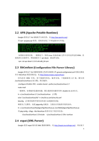 2.2 APR (Apache Potable Runtime)
  Ganglia 使用这个 lib 来隔离平台相关性，见 http://apr.apache.org/。
  用 rpm -qa|grep apr 检查，系统须安装了下列包(版本可不同)：




  如果缺少则须安装。一般情况下，你的 Linux 光盘或 ISO 文件中会有这些包的 RPM，直
接找到它安装即可，例如我缺少了 apr-devel，就这样安装：
   rpm -ivh apr-devel-1.3.9-3.el6.x86_64.rpm


2.3 libConfuse (Configuration File Parser Library)
  Ganglia 使用这个 lib 来解析配置文件(所以配置文件 gmond.conf/gmetad.conf 的格式都是
符合 libConfuse 规范的格式)，见 http://www.nongnu.org/confuse/。
    因为没有 RPM 可用，须下载源代码包，编译安装，下载最新的 2.7 版，解压到
/usr/local/src/confuse-2.7(习惯)，然后编译：
  ./configure CFLAGS=-fPIC --enable-shared --prefix=/usr/local/confuse-2.7
  make intall
  一般顺利，如果编译是遇到问题，偶尔遇到的问题常常和--disable-nls 选项有关。
  ln -s /usr/local/confuse-2.7 /usr/local/confuse   (习惯)
  echo "/usr/local/confuse/lib" >> /etc/ld.so.conf.d/my-lib.conf
  ldconfig (方便其他程序使用该库进行 ld 链接时好找)
  顺便为了完整性，也把 pkgconfig 也配好，方便以后其他程序使用该库：
  ln -s /usr/local/confuse/lib/pkgconfig/libconfuse.pc /usr/lib64/pkgconfig/libconfuse.pc
  用 pkg-config --cflags --libs libconfuse 检查可见下列打印信息：
       -I/usr/local/confuse-2.7/include   -L/usr/local/confuse-2.7/lib -lconfuse


2.4 expat (XML Parser)
  Ganglia 使用 expat 做内部 XML 数据的解析，见 http://expat.sourceforge.net/。须安装下
                                                                                            6
 