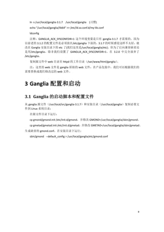 ln -s /usr/local/ganglia-3.1.7 /usr/local/ganglia (习惯)
   echo "/usr/local/ganglia/lib64" >> /etc/ld.so.conf.d/my-lib.conf
   ldconfig
    注释：GANGLIA_ACK_SYSCONFDIR=1 这个环境变量是只有 ganglia-3.1.7 才需要的。因为
以前老的 3.1.2 的配置文件是必须放在/etc/ganglia 下面的，3.1.7 的时候感觉这样不太好，就
改在 Ganglia 安装目录下的 etc 了(我们这里是/usr/local/ganglia/etc)，但为了后向兼容缺省还
是用/etc/ganglia，除非我们设置了 GANGLIA_ACK_SYSCONFDIR=1。在 3.2.0 中完全放弃了
/etc/ganglia。
   复制源文件中 web 目录至 httpd 的工作目录（/var/www/html/ganglia）
                                                   。
  注：这里的 web 文件是 ganglia 原始的 web 文件，在产品包装中，我们可以根据我们的
需要替换成我们修改过的 web 文件。



3 Ganglia 配置和启动

3.1 Ganglia 的启动脚本和配置文件
从 ganglia 源文件（/usr/local/src/ganglia-3.1.7）和安装目录（/usr/local/ganglia）复制必要文
件到 Linux 系统目录：
   在源文件目录下运行：
   cp gmond/gmond.init /etc/init.d/gmond，并修改 GMOND=/usr/local/ganglia/sbin/gmond。
   cp gmetad/gmetad.init /etc/init.d/gmetad，并修改 GMETAD=/usr/local/ganglia/sbin/gmetad。
生成缺省的 gmond.conf，在安装目录下运行：
   sbin/gmond --default_config > /usr/local/ganglia/etc/gmond.conf




                                                                                  8
 