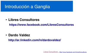 Libres Consultores – http://www.facebook.com/LibresConsultores
Introducción a Ganglia
●
Libres Consultores
https://www.facebook.com/LibresConsultores
●
Dardo Valdez
http://ar.linkedin.com/in/dardovaldez/
 
