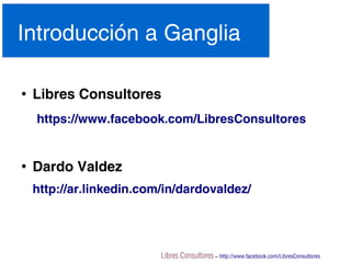 Libres Consultores – http://www.facebook.com/LibresConsultores
Introducción a Ganglia
●
Libres Consultores
https://www.facebook.com/LibresConsultores
●
Dardo Valdez
http://ar.linkedin.com/in/dardovaldez/
 