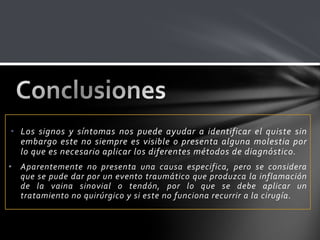 • Los signos y síntomas nos puede ayudar a identificar el quiste sin
  embargo este no siempre es visible o presenta alguna molestia por
  lo que es necesario aplicar los diferentes métodos de diagnóstico.
• Aparentemente no presenta una causa especifica, pero se considera
  que se pude dar por un evento traumático que produzca la inflamación
  de la vaina sinovial o tendón, por lo que se debe aplicar un
  tratamiento no quirúrgico y si este no funciona recurrir a la cirugía.
 