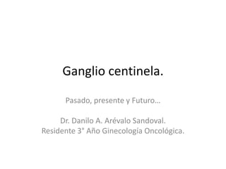 Ganglio centinela.
Pasado, presente y Futuro…
Dr. Danilo A. Arévalo Sandoval.
Residente 3° Año Ginecología Oncológica.
 