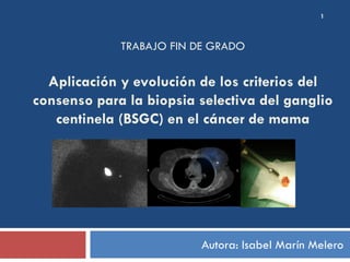 TRABAJO FIN DE GRADO
Aplicación y evolución de los criterios del
consenso para la biopsia selectiva del ganglio
centinela (BSGC) en el cáncer de mama
Autora: Isabel Marín Melero
1
 
