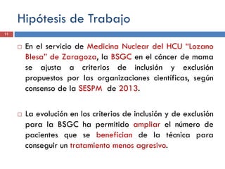Hipótesis de Trabajo
 En el servicio de Medicina Nuclear del HCU “Lozano
Blesa” de Zaragoza, la BSGC en el cáncer de mama
se ajusta a criterios de inclusión y exclusión
propuestos por las organizaciones científicas, según
consenso de la SESPM de 2013.
 La evolución en los criterios de inclusión y de exclusión
para la BSGC ha permitido ampliar el número de
pacientes que se benefician de la técnica para
conseguir un tratamiento menos agresivo.
11
 
