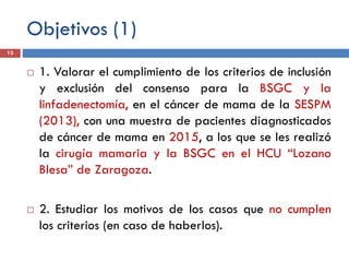 Objetivos (1)
 1. Valorar el cumplimiento de los criterios de inclusión
y exclusión del consenso para la BSGC y la
linfadenectomía, en el cáncer de mama de la SESPM
(2013), con una muestra de pacientes diagnosticados
de cáncer de mama en 2015, a los que se les realizó
la cirugía mamaria y la BSGC en el HCU “Lozano
Blesa” de Zaragoza.
 2. Estudiar los motivos de los casos que no cumplen
los criterios (en caso de haberlos).
12
 