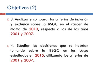 Objetivos (2)
 3. Analizar y comparar los criterios de inclusión
y exclusión sobre la BSGC en el cáncer de
mama de 2013, respecto a los de los años
2001 y 2007.
 4. Estudiar las decisiones que se habrían
tomando sobre la BSGC en los casos
estudiados en 2015, utilizando los criterios de
2001 y 2007.
13
 