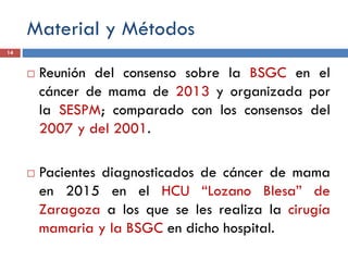 Material y Métodos
 Reunión del consenso sobre la BSGC en el
cáncer de mama de 2013 y organizada por
la SESPM; comparado con los consensos del
2007 y del 2001.
 Pacientes diagnosticados de cáncer de mama
en 2015 en el HCU “Lozano Blesa” de
Zaragoza a los que se les realiza la cirugía
mamaria y la BSGC en dicho hospital.
14
 