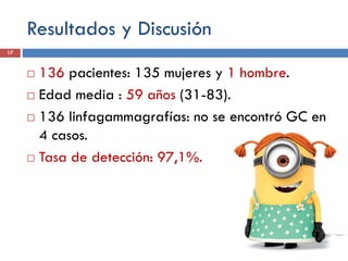 Resultados y Discusión
 136 pacientes: 135 mujeres y 1 hombre.
 Edad media : 59 años (31-83).
 136 linfagammagrafías: no se encontró GC en
4 casos.
 Tasa de detección: 97,1%.
17
 
