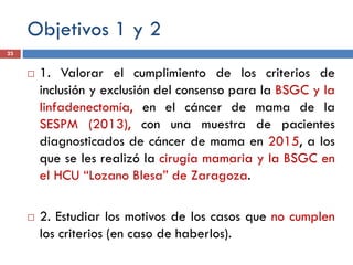 Objetivos 1 y 2
 1. Valorar el cumplimiento de los criterios de
inclusión y exclusión del consenso para la BSGC y la
linfadenectomía, en el cáncer de mama de la
SESPM (2013), con una muestra de pacientes
diagnosticados de cáncer de mama en 2015, a los
que se les realizó la cirugía mamaria y la BSGC en
el HCU “Lozano Blesa” de Zaragoza.
 2. Estudiar los motivos de los casos que no cumplen
los criterios (en caso de haberlos).
23
 