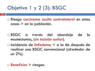 Objetivo 1 y 2 (3): BSGC
 Riesgo carcinoma oculto contralateral en estos
casos > en la población.
 BSGC a través del abordaje de la
mastectomía, (sin incisión axilar).
 Incidencia de linfedema < a la de después de
realizar una BSGC convencional (alrededor de
un 2%).
 Beneficios > riesgos.
26
 
