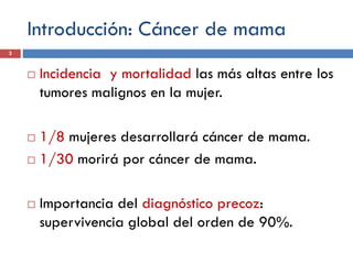 Introducción: Cáncer de mama
 Incidencia y mortalidad las más altas entre los
tumores malignos en la mujer.
 1/8 mujeres desarrollará cáncer de mama.
 1/30 morirá por cáncer de mama.
 Importancia del diagnóstico precoz:
supervivencia global del orden de 90%.
3
 