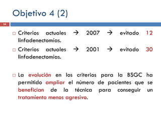 Objetivo 4 (2)
 Criterios actuales  2007  evitado 12
linfadenectomías.
 Criterios actuales  2001  evitado 30
linfadenectomías.
 La evolución en los criterios para la BSGC ha
permitido ampliar el número de pacientes que se
benefician de la técnica para conseguir un
tratamiento menos agresivo.
34
 