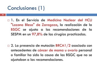 Conclusiones (1)
 1. En el Servicio de Medicina Nuclear del HCU
"Lozano Blesa" de Zaragoza, la realización de la
BSGC se ajusta a las recomendaciones de la
SESPM en un 97,8% de las cirugías practicadas.
 2. La presencia de mutación BRCA1/2 asociada con
antecedentes de cáncer de mama u ovario personal
o familiar ha sido la causa de las BSGC que no se
ajustaban a las recomendaciones.
35
 