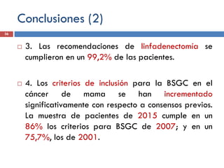 Conclusiones (2)
 3. Las recomendaciones de linfadenectomía se
cumplieron en un 99,2% de las pacientes.
 4. Los criterios de inclusión para la BSGC en el
cáncer de mama se han incrementado
significativamente con respecto a consensos previos.
La muestra de pacientes de 2015 cumple en un
86% los criterios para BSGC de 2007; y en un
75,7%, los de 2001.
36
 