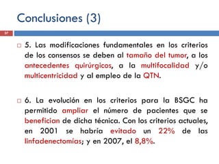 Conclusiones (3)
 5. Las modificaciones fundamentales en los criterios
de los consensos se deben al tamaño del tumor, a los
antecedentes quirúrgicos, a la multifocalidad y/o
multicentricidad y al empleo de la QTN.
 6. La evolución en los criterios para la BSGC ha
permitido ampliar el número de pacientes que se
benefician de dicha técnica. Con los criterios actuales,
en 2001 se habría evitado un 22% de las
linfadenectomías; y en 2007, el 8,8%.
37
 