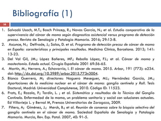 Bibliografía (1)
1. Salvadó Usach, M.T.; Bosch Príncep, R.; Navas García, N.; et al. Estudio comparativo de la
supervivencia del cáncer de mama según diagnostico asistencial versus programa de detección
precoz. Revista de Senología y Patología Mamaria. 2016; 29:13-8.
2. Ascunce, N.; Delfrade, J.; Salas, D. et al. Programa de detección precoz de cáncer de mama
en España: características y principales resultados. Medicina Clínica, Barcelona. 2013; 141:
13-23.
3. Del Val Gil, JM.; López Bañeres, MF.; Rebollo López, FJ.; et al. Cáncer de mama y
mastectomía. Estado actual. Cirugía Española 2001 69:56-65.
4. Martín, M.; Herrero, A.; Echavarría, I. El cáncer de mama. 2015. Arbor, 191 (773): a234.
doi: http://dx.doi.org/10.3989/arbor.2015.773n3004.
5. Blanco Guerrero, M; directores: Noguero Meseguer, MJ.; Hernández García, JM.;
Aportaciones de la medicina nuclear en el cáncer de mama: ganglio centinela y Roll. Tesis
Doctoral, Madrid: Universidad Complutense, 2010. Código ID: 11523.
6. Prats, E.; Razola, P.; Tardín, L. ; et al. Sistemática y resultados de la Técnica del Ganglio
Centinela. Enfermedad de la mama, un problema sanitario y social con soluciones actuales.
Ed Villavieja L. y Bernal M, Prensas Universitarias de Zaragoza, 2009.
7. Piñero, A; Giménez, J.; Merck, B.; et al. Reunión de consenso sobre la biopsia selectiva del
ganglio centinela en el cáncer de mama. Sociedad Española de Senología y Patología
Mamaria. Murcia, Rev. Esp. Patol. 2007, 40: 91-5.
38
 